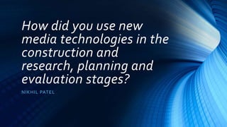 How did you use new
media technologies in the
construction and
research, planning and
evaluation stages?
NIKHIL PATEL
 