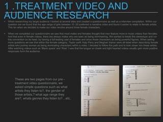 1 .TREATMENT VIDEO AND
AUDIENCE RESEARCH▸ When researching my target audience I looked at several sites and created a questionnaire as well as a interview compilation. Within our
question are we found that the age range of girls between 10 -20 preferred a narrative video and found it easier to relate to female artists.
This isn when we decided to make our video revolve around three female characters.
▸ When we completed our questionnaire we saw that most males and females thought that men feature more in music videos than females.
And that even in female videos, there are always males who are seen as being domineering. We wanted to break this stereotype and run
this convention on its head, by having a full leading cast of females and show these characters as being powerful figures. When asking
more questions we sae that within the female category, Taylor swift, Katy Perry and Meghan trainer were all listed when describing female
artists who portray woman as being dominating characters within a video. I decided to follow this path and to look closer into these artists.
After watching videos such as ‘Blank space’ and ‘Roar’ I saw that the tongue on cheek and light hearted videos usually gain more positive
responses form the audience.
These are two pages from our pre -
treatment video questionnaire, we
asked simple questions such as what
artists they listen to?, the gender of
those artists,? what age range they
are?, whats genres they listen to?…etc.
 