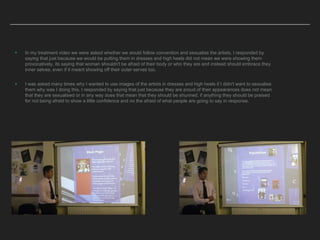 ▸ In my treatment video we were asked whether we would follow convention and sexualise the artists. I responded by
saying that just because we would be putting them in dresses and high heels did not mean we were showing them
provocatively, its saying that woman shouldn't be afraid of their body or who they are and instead should embrace they
inner selves, even if it meant showing off their outer serves too.
▸ I was asked many times why I wanted to use images of the artists in dresses and high heels if I didn't want to sexualise
them why was I doing this. I responded by saying that just because they are proud of their appearances does not mean
that they are sexualised or in any way does that mean that they should be shunned, if anything they should be praised
for not being afraid to show a little confidence and no the afraid of what people are going to say in response.
 