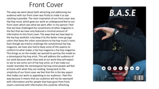 Front Cover
The ways we went about both attracting and addressing our
audience with our front cover was firstly to make it as eye
catching is possible. The main inspiration of our front cover was
Hip Hop music which gave our work an underground feel to our
front cover which was what we were after. In my opinion I feel
that we have challenged the conventions of other magazine in
the fact that we have only featured a minimal amount of
information to this front cover. The ways that we have kept to
the hip hop aesthetic is by keep it to the darker more grungy
colors that keep the urban associations to hip hop music's roots.
Even though we tried to challenge the conventional hip hop
magazine, we have also had to keep some of the aspects to
conform to what makes a hip hop magazine a hip hop magazine.
This brings us on the model, we wanted to portray the model as
a stereotypical hip hop artist. This will address the audience of
our work because when they look at our work they will expect
to see to see some sort of hip hop artist, so if we make our
model resemble the stereotypical hip hop artist people will feel
at home with what they are reading. Going back to the
simplicity of our front cover we feel that this is the key aspect
that makes our work so appealing to our audience. I feel this
way because it means that our audience will not be swamped
with information and for people that have gone from front
covers crammed with information this could be refreshing.
 