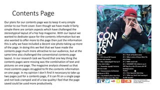Contents Page
Our plans for our contents page was to keep it very simple
similar to our front cover. Even though we have made it fairly
simple there are certain aspects which have challenged the
stereotypical layout of a hip hop magazine. With our layout we
wanted to dedicate space for the contents information but we
also wanted to offer more to the page then just the information
this is why we have included a decent size photo taking up more
of the page. In doing this we feel that we have made the
contents page much more attractive to our audience, but at the
same time also challenged the conventional contents page
layout. In our research task we found that one key thing the
contents pages were missing was the combination of text and
pictures on one page. The magazine analysis showed us that
most contents pages struggled to fit the contents information
on one page. In my opinion I don’t find it necessary to take up
two pages just for a contents page, if it can fit on a single page
and not look cramped and of a low quality I feel that the page
saved could be used more productively.
 
