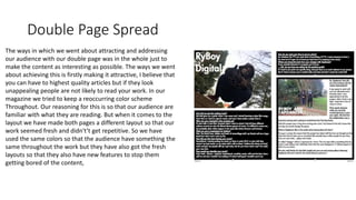 Double Page Spread
The ways in which we went about attracting and addressing
our audience with our double page was in the whole just to
make the content as interesting as possible. The ways we went
about achieving this is firstly making it attractive, I believe that
you can have to highest quality articles but if they look
unappealing people are not likely to read your work. In our
magazine we tried to keep a reoccurring color scheme
Throughout. Our reasoning for this is so that our audience are
familiar with what they are reading. But when it comes to the
layout we have made both pages a different layout so that our
work seemed fresh and didn't’t get repetitive. So we have
used the same colors so that the audience have something the
same throughout the work but they have also got the fresh
layouts so that they also have new features to stop them
getting bored of the content,
 