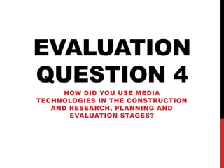 EVALUATION
QUESTION 4
HOW DID YOU USE MEDIA
TECHNOLOGIES IN THE CONSTRUCTION
AND RESEARCH, PLANNING AND
EVALUATION STAGES?
 