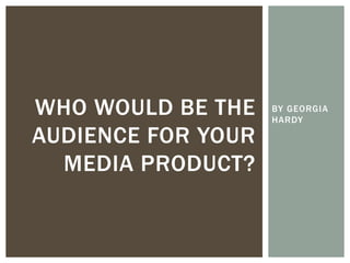 BY GEORGIA
HARDY
WHO WOULD BE THE
AUDIENCE FOR YOUR
MEDIA PRODUCT?
 