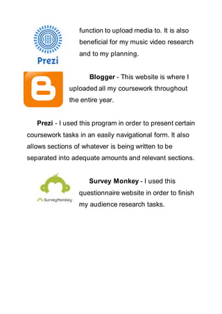 function to upload media to. It is also
beneficial for my music video research
and to my planning.
Blogger - This website is where I
uploaded all my coursework throughout
the entire year.
Prezi - I used this program in order to present certain
coursework tasks in an easily navigational form. It also
allows sections of whatever is being written to be
separated into adequate amounts and relevant sections.
Survey Monkey - I used this
questionnaire website in order to finish
my audience research tasks.
 