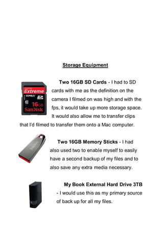 Storage Equipment
Two 16GB SD Cards - I had to SD
cards with me as the definition on the
camera I filmed on was high and with the
fps, it would take up more storage space.
It would also allow me to transfer clips
that I’d filmed to transfer them onto a Mac computer.
Two 16GB Memory Sticks - I had
also used two to enable myself to easily
have a second backup of my files and to
also save any extra media necessary.
My Book External Hard Drive 3TB
- I would use this as my primary source
of back up for all my files.
 