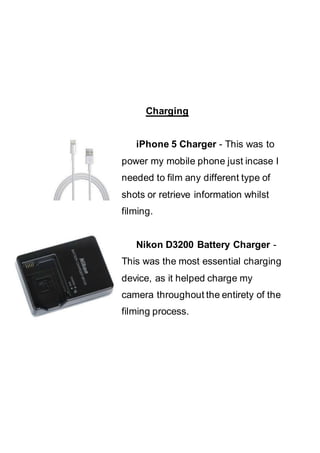 Charging
iPhone 5 Charger - This was to
power my mobile phone just incase I
needed to film any different type of
shots or retrieve information whilst
filming.
Nikon D3200 Battery Charger -
This was the most essential charging
device, as it helped charge my
camera throughout the entirety of the
filming process.
 