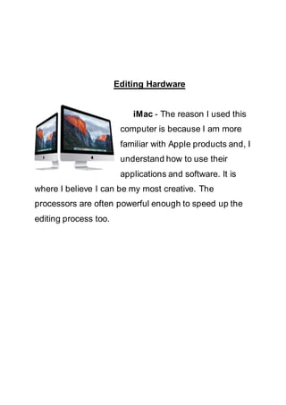 Editing Hardware
iMac - The reason I used this
computer is because I am more
familiar with Apple products and, I
understand how to use their
applications and software. It is
where I believe I can be my most creative. The
processors are often powerful enough to speed up the
editing process too.
 