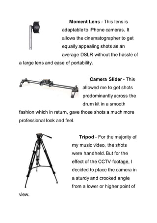 Moment Lens - This lens is
adaptable to iPhone cameras. It
allows the cinematographer to get
equally appealing shots as an
average DSLR without the hassle of
a large lens and ease of portability.
Camera Slider - This
allowed me to get shots
predominantly across the
drum kit in a smooth
fashion which in return, gave those shots a much more
professional look and feel.
Tripod - For the majority of
my music video, the shots
were handheld. But for the
effect of the CCTV footage, I
decided to place the camera in
a sturdy and crooked angle
from a lower or higher point of
view.
 