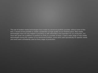 • The use of modern media technologies have made my advanced portfolio possible. without some of this
tech, it would not be possible to create a production as high quality as our finished piece. New media
technologies have not only helped in providing us with information and inspiration for our production, but
have also given me a platform to present my work in a number of ways. I used a wide range of new media
technologies during the creation of my Advanced Portfolio; some were used sporadically for specific needs
and some were consistently used at every stage of production.
 