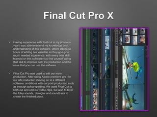 Final Cut Pro X
• Having experience with final cut in my previous
year i was able to extend my knowledge and
understanding of this software. where laborious
hours of editing are valuable as they give you
much needed experience. with every new skill
learned on this software you find yourself using
that skill to improve both the production and the
ease that you can use the software
• Final Cut Pro was used to edit our main
production. After using Adobe premiere pro for
our AS production moving on to a different
software ambitious with our post production such
as through colour grading. We used Final Cut to
both cut and edit our video clips, but also to layer
the foley sounds, dialogue and soundtrack to
create the finished piece.
 
