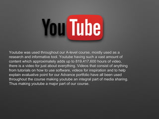 Youtube was used throughout our A-level course, mostly used as a
research and informative tool. Youtube having such a vast amount of
content which approximately adds up to 819,417,600 hours of video,
there is a video for just about everything. Videos that consist of anything
from tutorials on how to use software, videos for inspiration and to help
explain evaluative point for our Advance portfolio have all been used
throughout the course making youtube an integral part of media sharing.
Thus making youtube a major part of our course.
 