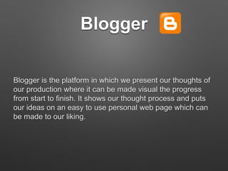 Blogger
Blogger is the platform in which we present our thoughts of
our production where it can be made visual the progress
from start to finish. It shows our thought process and puts
our ideas on an easy to use personal web page which can
be made to our liking.
 