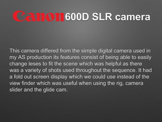 600D SLR camera
This camera differed from the simple digital camera used in
my AS production its features consist of being able to easily
change leses to fit the scene which was helpful as there
was a variety of shots used throughout the sequence. It had
a fold out screen display which we could use instead of the
view finder which was useful when using the rig, camera
slider and the glide cam.
 