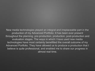 New media technologies played an integral and irreplaceable part in the
production of my Advanced Portfolio. It has been ever present
throughout the planning, pre-production, production, post-production and
evaluation stages. The ways in which I have used new media
technologies have most certainly benefitted the overall outcome of my
Advanced Portfolio. They have allowed us to produce a production that I
believe is quite professional, and enabled me to share our progress in
almost real time.
 