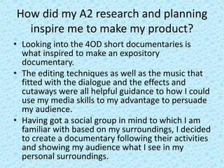 How did my A2 research and planning
inspire me to make my product?
• Looking into the 4OD short documentaries is
what inspired to make an expository
documentary.
• The editing techniques as well as the music that
fitted with the dialogue and the effects and
cutaways were all helpful guidance to how I could
use my media skills to my advantage to persuade
my audience.
• Having got a social group in mind to which I am
familiar with based on my surroundings, I decided
to create a documentary following their activities
and showing my audience what I see in my
personal surroundings.
 