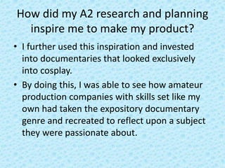 How did my A2 research and planning
inspire me to make my product?
• I further used this inspiration and invested
into documentaries that looked exclusively
into cosplay.
• By doing this, I was able to see how amateur
production companies with skills set like my
own had taken the expository documentary
genre and recreated to reflect upon a subject
they were passionate about.
 