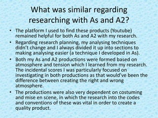 What was similar regarding
researching with As and A2?
• The platform I used to find these products (Youtube)
remained helpful for both As and A2 with my research.
• Regarding research planning, my analysing techniques
didn’t change and I always divided it up into sections to
making analysing easier (a technique I developed in As).
• Both my As and A2 productions were formed based on
atmosphere and tension which I learned from my research.
The incidental scores I was particularly focused on
investigating in both productions as that would’ve been the
difference between creating the right and wrong
atmosphere.
• The productions were also very dependent on costuming
and mise en scene, in which the research into the codes
and conventions of these was vital in order to create a
quality product.
 
