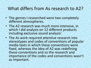 What differs from As research to A2?
• The genres I researched were two completely
different atmospheres.
• The A2 research was much more intensive, in
which I did analysis on 12 different products
including exclusive sound analysis’.
• The As work required attentive research into
stereotypes and codes of conventions of popular
media texts in which these conventions were
fixed, whereas the idea of A2 was redefining
these conventions and so the research and
importance of the codes and conventions wasn’t
as important.
 