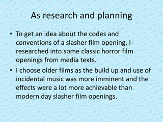As research and planning
• To get an idea about the codes and
conventions of a slasher film opening, I
researched into some classic horror film
openings from media texts.
• I choose older films as the build up and use of
incidental music was more imminent and the
effects were a lot more achievable than
modern day slasher film openings.
 