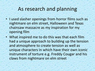 As research and planning
• I used slasher openings from horror films such as
nightmare on elm street, Halloween and Texas
chainsaw massacre as my inspiration for my
opening film
• What inspired me to do this was that each film
had a unique approach to building up the tension
and atmosphere to create tension as well as
unique characters in which have their own iconic
instrument of torture e.g. Freddy Cougar and his
claws from nightmare on elm street
 
