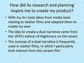 How did As research and planning
inspire me to create my product?
• With my As I took ideas from media texts
relating to slasher films and adapted them to
create my own
• The idea to create a dual narrative came from
the 1970’s edition of Nightmare on Elm street
• The concept of a dual narrative is frequently
used in slasher films, in which I particularly
took interest from this certain film
 
