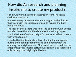How did As research and planning
inspire me to create my product?
• For my As work, I also took inspiration from The Texas
chainsaw massacre.
• In the opening sequence, there are bright sudden flashes
that work with the incidental music to expose the body
being mutilated.
• The idea of these shots was to fill the audience with unease
and also leave them in the dark about what is going on.
• I took the idea of sudden bright flashes as an effect to work
with when filming
• I used a flashing torch when I was filming the antagonist
during the opening sequence and combined it with the
opening from Nightmare on Elm street so you could see the
antagonist preparing his torture weapons in a dark location
only through the bright light flashes.
 