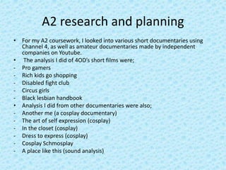 A2 research and planning
• For my A2 coursework, I looked into various short documentaries using
Channel 4, as well as amateur documentaries made by independent
companies on Youtube.
• The analysis I did of 4OD’s short films were;
- Pro gamers
- Rich kids go shopping
- Disabled fight club
- Circus girls
- Black lesbian handbook
• Analysis I did from other documentaries were also;
- Another me (a cosplay documentary)
- The art of self expression (cosplay)
- In the closet (cosplay)
- Dress to express (cosplay)
- Cosplay Schmosplay
- A place like this (sound analysis)
 