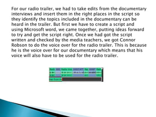 For our radio trailer, we had to take edits from the documentary
interviews and insert them in the right places in the script so
they identify the topics included in the documentary can be
heard in the trailer. But first we have to create a script and
using Microsoft word, we came together, putting ideas forward
to try and get the script right. Once we had got the script
written and checked by the media teachers, we got Connor
Robson to do the voice over for the radio trailer. This is because
he is the voice over for our documentary which means that his
voice will also have to be used for the radio trailer.
 