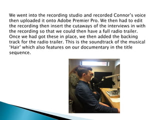 We went into the recording studio and recorded Connor’s voice
then uploaded it onto Adobe Premier Pro. We then had to edit
the recording then insert the cutaways of the interviews in with
the recording so that we could then have a full radio trailer.
Once we had got these in place, we then added the backing
track for the radio trailer. This is the soundtrack of the musical
‘Hair’ which also features on our documentary in the title
sequence.
 