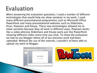 When answering the evaluation questions, I used a number of different
technologies that would help me show variation in my work. I used
many different presentational programmes such as Microsoft Office
PowerPoint and many presentational websites such as Slideshare,
Prezi, Powtoon and Emaze. These new technologies allowed me to
show variation because they all work in different ways. Powtoon works
like a video whereas Slideshare and Emaze work just like PowerPoint
showing different slides every time you click. To show the evaluation
we had to use blogger where all of our previous work had been
uploaded. Without the use of the internet, I wouldn’t of been able to
upload my work to Blogger.
 