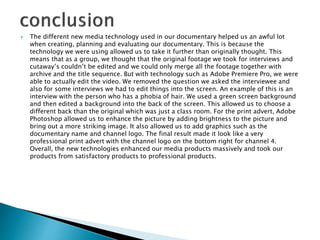  The different new media technology used in our documentary helped us an awful lot
when creating, planning and evaluating our documentary. This is because the
technology we were using allowed us to take it further than originally thought. This
means that as a group, we thought that the original footage we took for interviews and
cutaway’s couldn’t be edited and we could only merge all the footage together with
archive and the title sequence. But with technology such as Adobe Premiere Pro, we were
able to actually edit the video. We removed the question we asked the interviewee and
also for some interviews we had to edit things into the screen. An example of this is an
interview with the person who has a phobia of hair. We used a green screen background
and then edited a background into the back of the screen. This allowed us to choose a
different back than the original which was just a class room. For the print advert, Adobe
Photoshop allowed us to enhance the picture by adding brightness to the picture and
bring out a more striking image. It also allowed us to add graphics such as the
documentary name and channel logo. The final result made it look like a very
professional print advert with the channel logo on the bottom right for channel 4.
Overall, the new technologies enhanced our media products massively and took our
products from satisfactory products to professional products.
 
