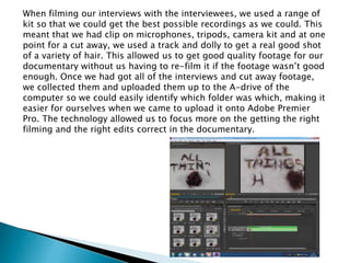 When filming our interviews with the interviewees, we used a range of
kit so that we could get the best possible recordings as we could. This
meant that we had clip on microphones, tripods, camera kit and at one
point for a cut away, we used a track and dolly to get a real good shot
of a variety of hair. This allowed us to get good quality footage for our
documentary without us having to re-film it if the footage wasn’t good
enough. Once we had got all of the interviews and cut away footage,
we collected them and uploaded them up to the A-drive of the
computer so we could easily identify which folder was which, making it
easier for ourselves when we came to upload it onto Adobe Premier
Pro. The technology allowed us to focus more on the getting the right
filming and the right edits correct in the documentary.
 
