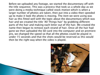 Before we uploaded any footage, we started the documentary off with
the title sequence. This was a process that took us a whole day as we
were doing a media technique called stock motion which is when a
larger number of photos are taken, then put into a video then speeded
up to make it look the photo is moving. The item we were using was
hair as this fitted well with the topic about the documentary which was
hair and we created the title ‘All Things hair’ by grabbing different
parts of the hair and making each letter out of the hair. We created the
name then began to remove each strand of hair. Once all the hair had
gone we then uploaded the SD card into the computer and on premiere
pro, we changed the speed so that all the photos could be played in
under 15 seconds and that the shots would be reversed as this would
then be the right way when the video is played.
 