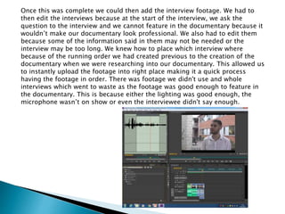 Once this was complete we could then add the interview footage. We had to
then edit the interviews because at the start of the interview, we ask the
question to the interview and we cannot feature in the documentary because it
wouldn’t make our documentary look professional. We also had to edit them
because some of the information said in them may not be needed or the
interview may be too long. We knew how to place which interview where
because of the running order we had created previous to the creation of the
documentary when we were researching into our documentary. This allowed us
to instantly upload the footage into right place making it a quick process
having the footage in order. There was footage we didn't use and whole
interviews which went to waste as the footage was good enough to feature in
the documentary. This is because either the lighting was good enough, the
microphone wasn’t on show or even the interviewee didn't say enough.
 