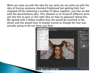 When we came up with the idea for our print ad, we came up with the
idea of having someone shocked/frightened but getting their hair
chopped off by collecting a number of ideas together, just like we did
with the documentary idea. This allowed us to research different print
ads like this to give us the right idea on how to approach doing this.
We agreed with a fellow student that she would be involved in the
photo and she would have to looked scared as though her hair was
actually going to be cut there and then.
 
