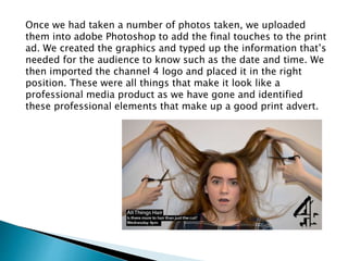 Once we had taken a number of photos taken, we uploaded
them into adobe Photoshop to add the final touches to the print
ad. We created the graphics and typed up the information that’s
needed for the audience to know such as the date and time. We
then imported the channel 4 logo and placed it in the right
position. These were all things that make it look like a
professional media product as we have gone and identified
these professional elements that make up a good print advert.
 