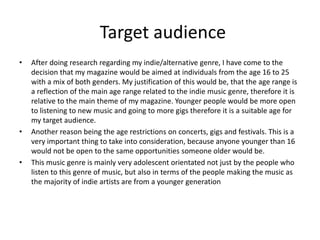 Target audience
• After doing research regarding my indie/alternative genre, I have come to the
decision that my magazine would be aimed at individuals from the age 16 to 25
with a mix of both genders. My justification of this would be, that the age range is
a reflection of the main age range related to the indie music genre, therefore it is
relative to the main theme of my magazine. Younger people would be more open
to listening to new music and going to more gigs therefore it is a suitable age for
my target audience.
• Another reason being the age restrictions on concerts, gigs and festivals. This is a
very important thing to take into consideration, because anyone younger than 16
would not be open to the same opportunities someone older would be.
• This music genre is mainly very adolescent orientated not just by the people who
listen to this genre of music, but also in terms of the people making the music as
the majority of indie artists are from a younger generation
 