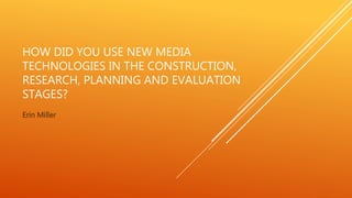 HOW DID YOU USE NEW MEDIA
TECHNOLOGIES IN THE CONSTRUCTION,
RESEARCH, PLANNING AND EVALUATION
STAGES?
Erin Miller
 
