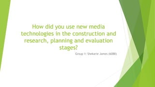 How did you use new media
technologies in the construction and
research, planning and evaluation
stages?
Group 1: Shekarie James (6088)
 