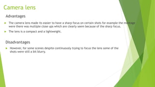Camera lens
Advantages
 The camera lens made its easier to have a sharp focus on certain shots for example the montage
were there was multiple close ups which are clearly seem because of the sharp focus.
 The lens is a compact and a lightweight.
Disadvantages
 However, for some scenes despite continuously trying to focus the lens some of the
shots were still a bit blurry.
 