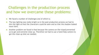 Challenges in the production process
and how we overcame these problems:
 We faced a number of challenges one of which is;
 The key lighting was really bright so in the post production process we had to
dim the light so that the characters could be seen and so that the shadow looked
more faint.
 Another problem we faced is that because the camera on the tripod prevented
us to get and extreme close up. Therefore we had to use a hand help camera to
get the close up shot we needed.
 