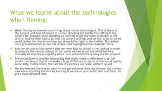 What we learnt about the technologies
when filming:
 When filming we leaned many things about media technologies. One of these is
the camera and how advanced it is when shooting but mostly the setting in the
camera for example when shooting we wanted to get the main character in the
centre. And we then had to go into the camera settings and set the grids on so we
could centre the characters face and it would be right in the middle. This added
more professionalism to our full product and highlighted the character more.
 Another setting on the camera that we were able to utilise is the lighting in order
to enhance the natural colours of our scene we had to set the white balance
manually to improve our quality which also enhanced the quality our full product.
 The microphone is another technology that really made a difference to or full
product we learnt that it can make a huge difference in terms of the sound quality
and clarity. Furthermore, the fact the it can block out some ambient sound.
 We also learned the way to zoom in and get extreme close ups through the camera
lens when adjusting the lens by twisting it we learnt you could zoom and focus to
get a more detailed shot.
 