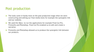 Post production
 The tools came in handy more at the post production stage when we were
constructing and editing our final media texts for example the synergistic link
and our website.
 We used the iMacs to run the applications for example Final Cut Pro,
Fireworks and Photoshop. Final Cut Pro enabled us to edit and create a
narrative.
 Fireworks and Photoshop allowed us to produce the synergistic link between
our products.
 