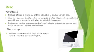 iMac
Advantages
 The iMac software is easy to use and this allowed us to produce work on time.
 IMacs have auto save therefore when our computer crashed all our work was not lost we
were still able to access the work when we restarted the computer.
 The iMac has multiple programmes and software's allowing us to edit our opening and
access the internet , YouTube plus our blogs.
Disadvantages
 The iMacs would often crash which meant that we
were at a risk of all our work being lost.
 