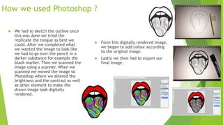 How we used Photoshop ?
 We had to sketch the outline once
this was done we tried the
replicate the tongue as best we
could. After we completed what
we wanted the image to look like
we had to go over the pencil in a
darker substance for example the
black marker. Then we scanned the
image using a scanner. When we
scanned we moved the image to
Photoshop where we altered the
brightness and the contrast as well
as other element to make the
drawn image look digitally
rendered.
 Form this digitally rendered image,
we began to add colour according
to the original image.
 Lastly we then had to export our
final image.
 
