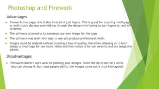 Photoshop and Firework
Advantages
 Fireworks has pages and states instead of just layers. This is great for creating multi-page
or multi-state designs and walking through the design w/o having to turn layers on and off
to demo.
 The software allowed us to construct our own image for the Logo
 The software was relatively easy to use yet produce professional work.
 Images could be resized without creating a loss of quality, therefore allowing us to both
design a small logo for our music video and then resize it for our website and our magazine
advert.
Disadvantages
 Fireworks doesn't work well for printing your designs. Since the dpi is natively lower
(you can change it, but most people don't), the images come out a little bitmapped.
 
