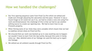 How we handled the challenges?
 Our first opening sequence came from Final Cut Pro which we edited and
made ours through adjusting the saturation and the pace. However it was a
found image so we could not use it so, we had to create a new one using Fire
work and Dreamweaver the challenge of this is that we had to use another
editing source to create our opening now. We had to learn how to use
Firework properly.
 When filming some of our shots they were unstable which meant that we had
to stabilise certain shots on Final Cut Pro.
 We ensured that our work was backed up so in case anything was to happen
we wouldn’t have to start from the top luckily, because this came in handy
when our iMac deleted some of our footage we used the back up to regain
the footage.
 We edited out all ambient sounds through Final Cut Pro
 