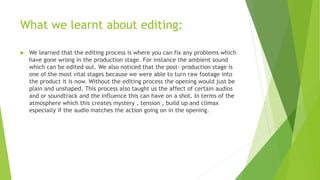 What we learnt about editing:
 We learned that the editing process is where you can fix any problems which
have gone wrong in the production stage. For instance the ambient sound
which can be edited out. We also noticed that the post- production stage is
one of the most vital stages because we were able to turn raw footage into
the product it is now. Without the editing process the opening would just be
plain and unshaped. This process also taught us the affect of certain audios
and or soundtrack and the influence this can have on a shot. In terms of the
atmosphere which this creates mystery , tension , build up and climax
especially if the audio matches the action going on in the opening.
 