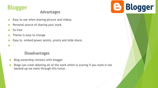 Blogger
Advantages
 Easy to use when sharing picture and videos.
 Personal source of sharing your work.
 Its free
 Theme is easy to change
 Easy to embed power points, prezis and slide share.

Disadvantages
 Blog ownership remains with blogger
 Blogs can crash deleting all of the work which is scaring if you work is not
backed up we went through this twice.
 